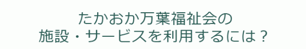 たかおか万葉福祉会の施設・サービスを利用するには？